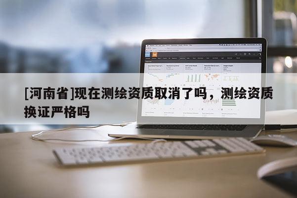 [河南省]現在測繪資質取消了嗎，測繪資質換證嚴格嗎