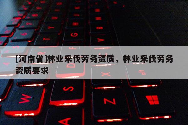 [河南省]林業采伐勞務資質，林業采伐勞務資質要求
