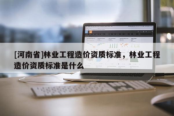 [河南省]林業工程造價資質標準，林業工程造價資質標準是什么