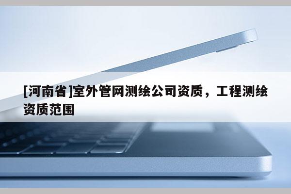 [河南省]室外管網測繪公司資質，工程測繪資質范圍