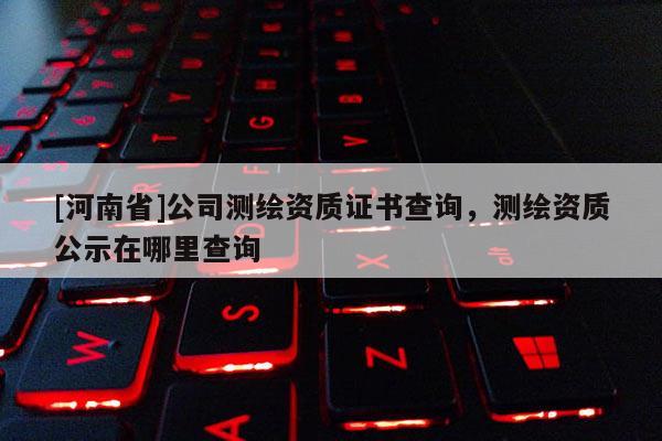 [河南省]公司測繪資質證書查詢，測繪資質公示在哪里查詢