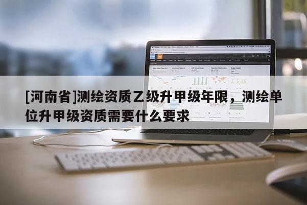 [河南省]測繪資質乙級升甲級年限，測繪單位升甲級資質需要什么要求