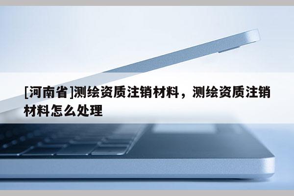 [河南省]測繪資質注銷材料，測繪資質注銷材料怎么處理