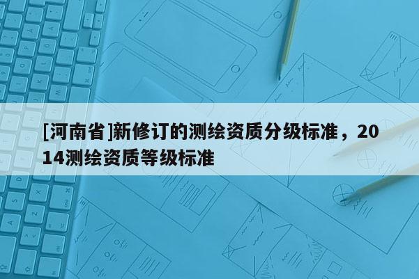 [河南省]新修訂的測(cè)繪資質(zhì)分級(jí)標(biāo)準(zhǔn)，2014測(cè)繪資質(zhì)等級(jí)標(biāo)準(zhǔn)