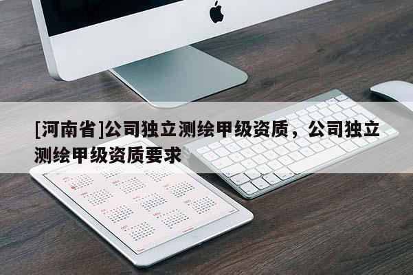 [河南省]公司獨(dú)立測繪甲級資質(zhì)，公司獨(dú)立測繪甲級資質(zhì)要求