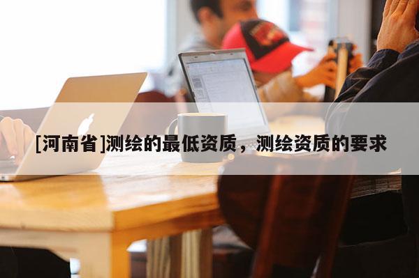 [河南省]測繪的更低資質，測繪資質的要求
