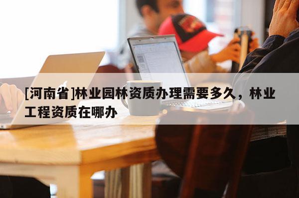 [河南省]林業園林資質辦理需要多久，林業工程資質在哪辦