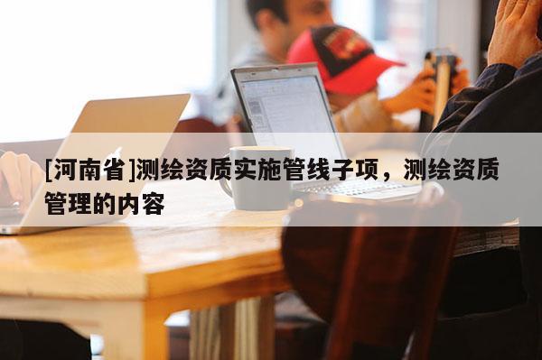 [河南省]測繪資質(zhì)實施管線子項，測繪資質(zhì)管理的內(nèi)容