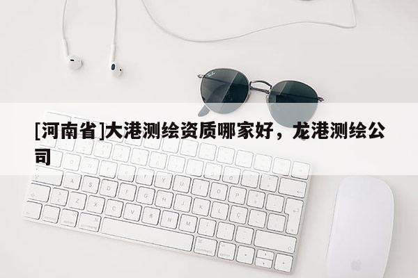 [河南省]大港測繪資質哪家好，龍港測繪公司