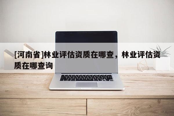 [河南省]林業評估資質在哪查，林業評估資質在哪查詢
