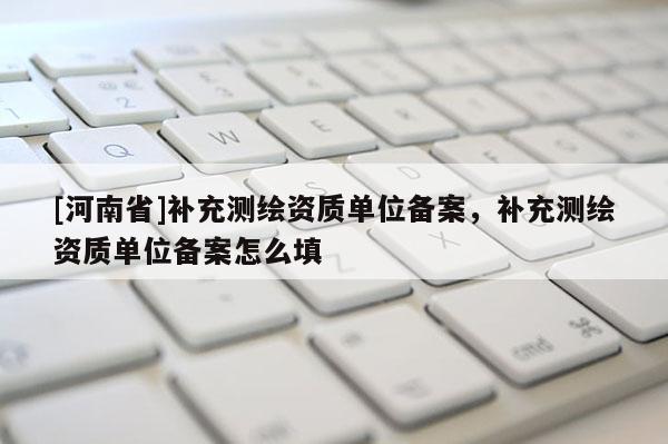 [河南省]補充測繪資質單位備案，補充測繪資質單位備案怎么填