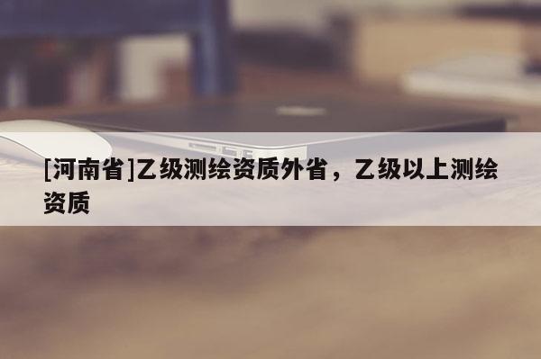 [河南省]乙級測繪資質外省，乙級以上測繪資質