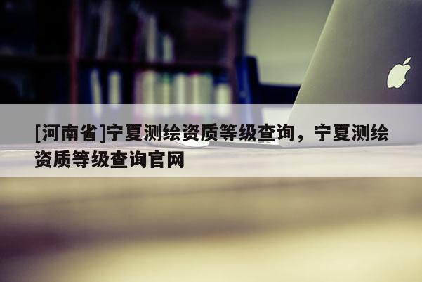 [河南省]寧夏測繪資質等級查詢，寧夏測繪資質等級查詢官網