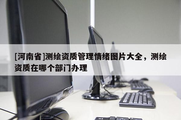 [河南省]測繪資質管理情緒圖片大全，測繪資質在哪個部門辦理