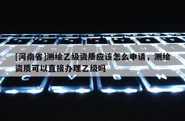 [河南省]測繪乙級資質應該怎么申請，測繪資質可以直接辦理乙級嗎