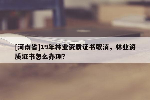 [河南省]19年林業資質證書取消，林業資質證書怎么辦理?