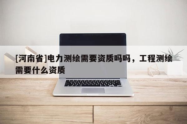 [河南省]電力測繪需要資質(zhì)嗎嗎，工程測繪需要什么資質(zhì)