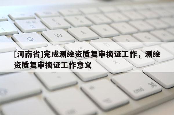 [河南省]完成測繪資質復審換證工作，測繪資質復審換證工作意義