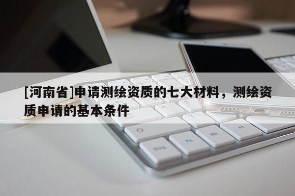 [河南省]申請(qǐng)測(cè)繪資質(zhì)的七大材料，測(cè)繪資質(zhì)申請(qǐng)的基本條件