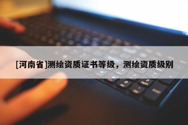 [河南省]測繪資質證書等級，測繪資質級別