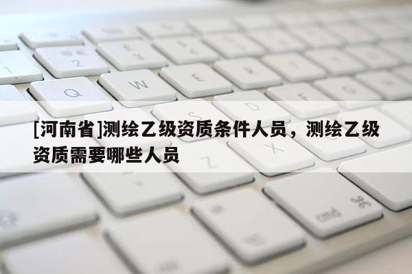 [河南省]測繪乙級資質(zhì)條件人員，測繪乙級資質(zhì)需要哪些人員