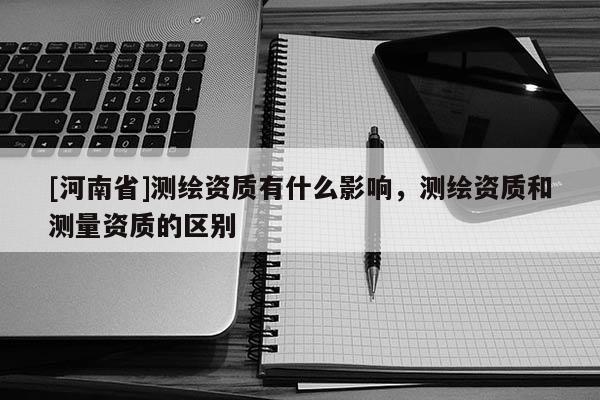 [河南省]測繪資質有什么影響，測繪資質和測量資質的區別