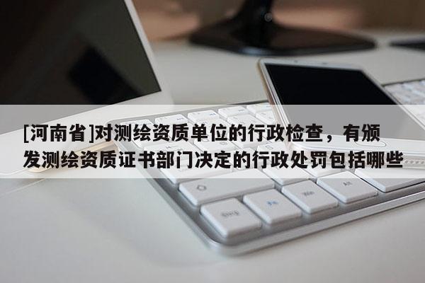 [河南省]對測繪資質單位的行政檢查，有頒發測繪資質證書部門決定的行政處罰包括哪些