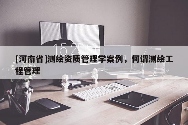 [河南省]測繪資質(zhì)管理學(xué)案例，何謂測繪工程管理