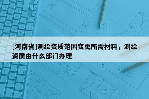 [河南省]測(cè)繪資質(zhì)范圍變更所需材料，測(cè)繪資質(zhì)由什么部門辦理