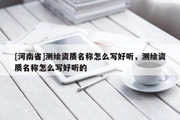 [河南省]測繪資質名稱怎么寫好聽，測繪資質名稱怎么寫好聽的