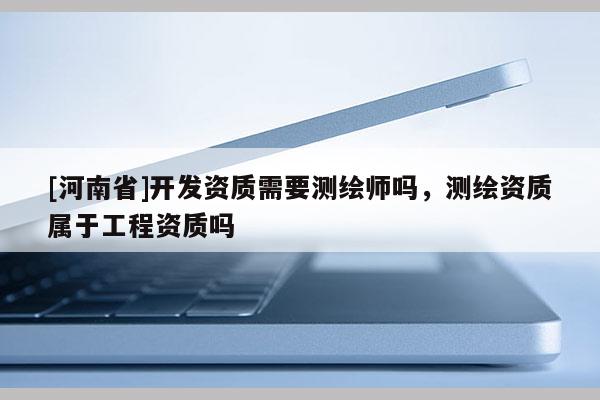 [河南省]開發(fā)資質(zhì)需要測繪師嗎，測繪資質(zhì)屬于工程資質(zhì)嗎