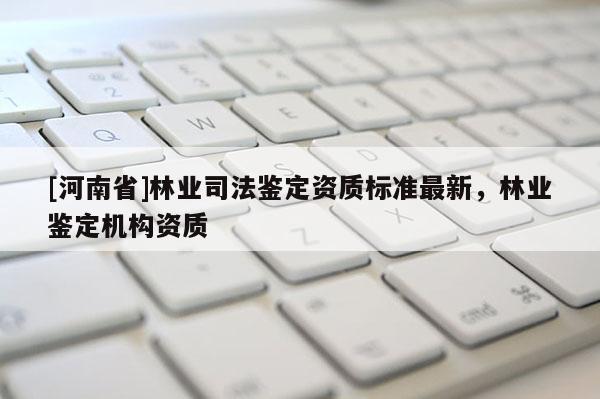 [河南省]林業(yè)司法鑒定資質(zhì)標(biāo)準(zhǔn)最新，林業(yè)鑒定機(jī)構(gòu)資質(zhì)