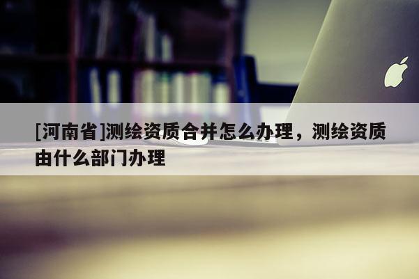 [河南省]測繪資質合并怎么辦理，測繪資質由什么部門辦理