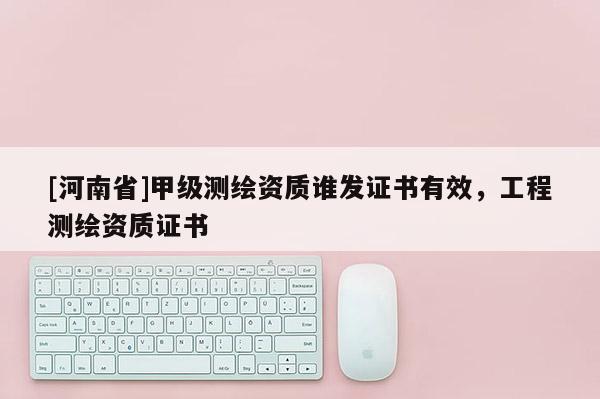 [河南省]甲級測繪資質誰發證書有效，工程測繪資質證書