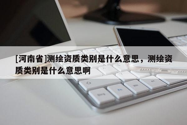 [河南省]測繪資質類別是什么意思，測繪資質類別是什么意思啊