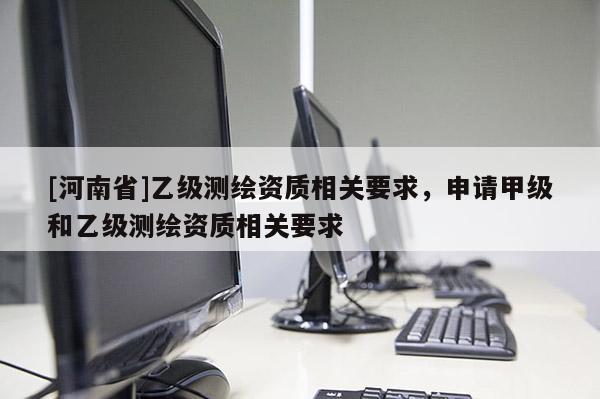 [河南省]乙級測繪資質相關要求，申請甲級和乙級測繪資質相關要求