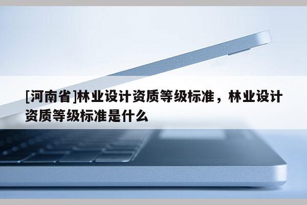 [河南省]林業(yè)設(shè)計(jì)資質(zhì)等級標(biāo)準(zhǔn)，林業(yè)設(shè)計(jì)資質(zhì)等級標(biāo)準(zhǔn)是什么