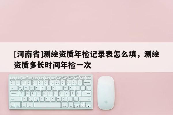 [河南省]測繪資質年檢記錄表怎么填，測繪資質多長時間年檢一次
