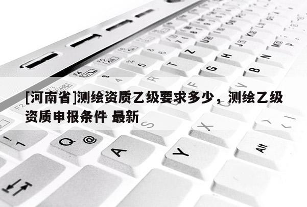 [河南省]測繪資質(zhì)乙級要求多少，測繪乙級資質(zhì)申報條件 最新
