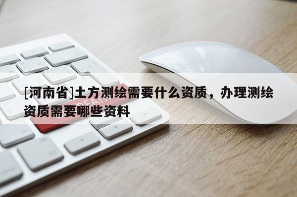 [河南省]土方測繪需要什么資質，辦理測繪資質需要哪些資料