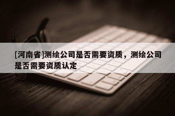 [河南省]測繪公司是否需要資質，測繪公司是否需要資質認定