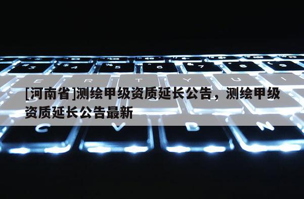 [河南省]測繪甲級資質延長公告，測繪甲級資質延長公告最新