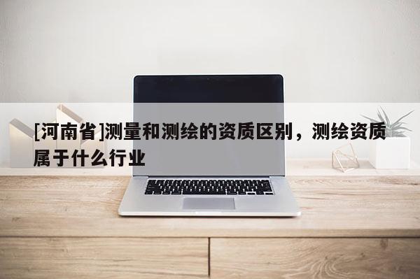 [河南省]測量和測繪的資質區別，測繪資質屬于什么行業
