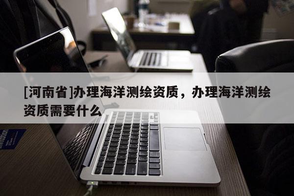 [河南省]辦理海洋測繪資質，辦理海洋測繪資質需要什么