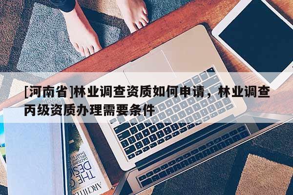 [河南省]林業調查資質如何申請，林業調查丙級資質辦理需要條件