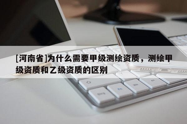 [河南省]為什么需要甲級測繪資質，測繪甲級資質和乙級資質的區別