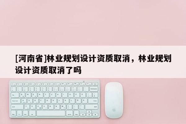 [河南省]林業規劃設計資質取消，林業規劃設計資質取消了嗎