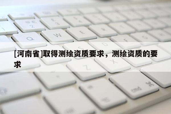 [河南省]取得測繪資質要求，測繪資質的要求