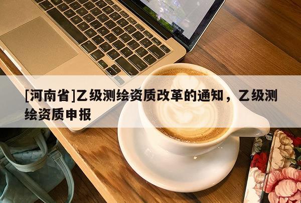 [河南省]乙級(jí)測繪資質(zhì)改革的通知，乙級(jí)測繪資質(zhì)申報(bào)