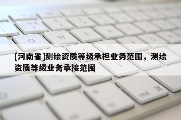 [河南省]測繪資質等級承擔業務范圍，測繪資質等級業務承接范圍